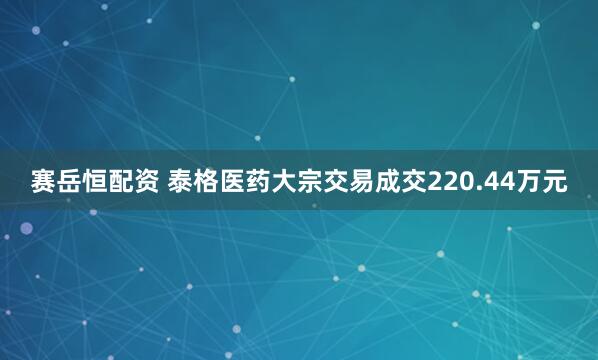 赛岳恒配资 泰格医药大宗交易成交220.44万元