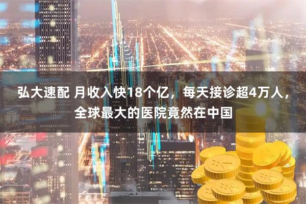 弘大速配 月收入快18个亿，每天接诊超4万人，全球最大的医院竟然在中国