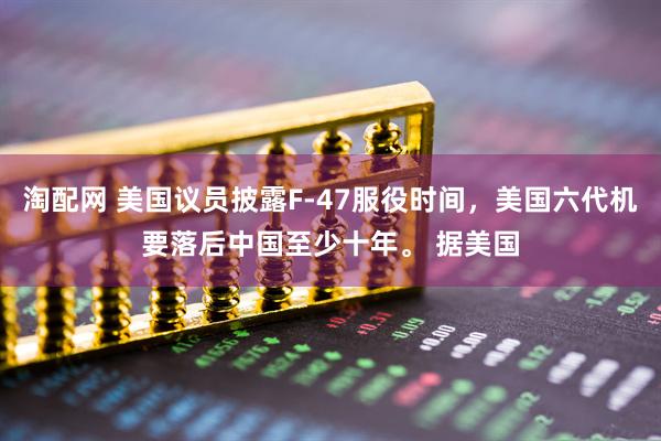 淘配网 美国议员披露F-47服役时间，美国六代机要落后中国至少十年。 据美国