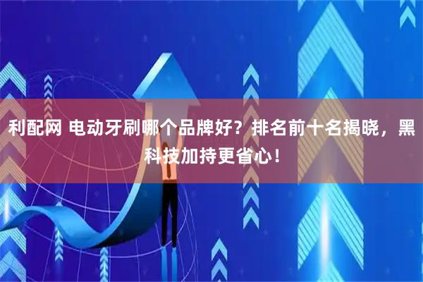 利配网 电动牙刷哪个品牌好？排名前十名揭晓，黑科技加持更省心！