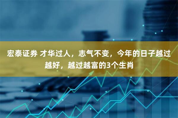 宏泰证券 才华过人，志气不变，今年的日子越过越好，越过越富的3个生肖