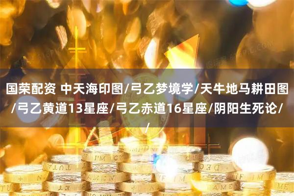 国荣配资 中天海印图/弓乙梦境学/天牛地马耕田图/弓乙黄道13星座/弓乙赤道16星座/阴阳生死论/