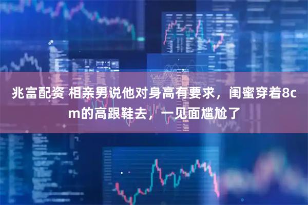 兆富配资 相亲男说他对身高有要求，闺蜜穿着8cm的高跟鞋去，一见面尴尬了
