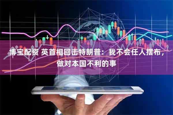 博宝配资 英首相回击特朗普：我不会任人摆布，做对本国不利的事