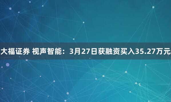 大福证券 视声智能：3月27日获融资买入35.27万元