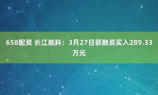 658配资 长江能科：3月27日获融资买入289.33万元