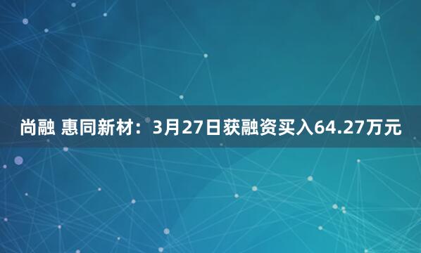 尚融 惠同新材：3月27日获融资买入64.27万元