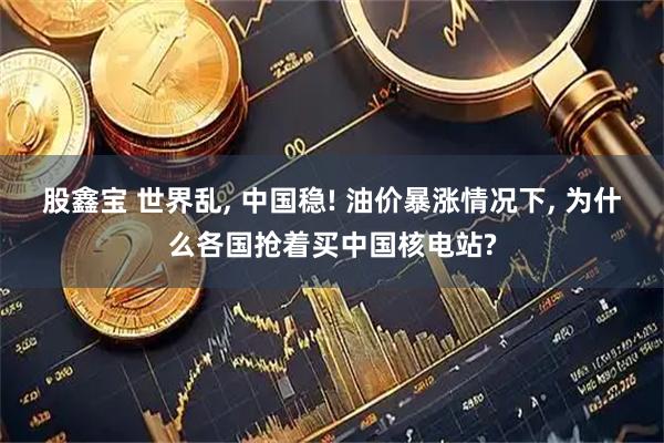 股鑫宝 世界乱, 中国稳! 油价暴涨情况下, 为什么各国抢着买中国核电站?