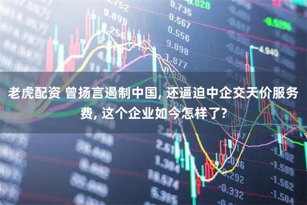 老虎配资 曾扬言遏制中国, 还逼迫中企交天价服务费, 这个企业如今怎样了?