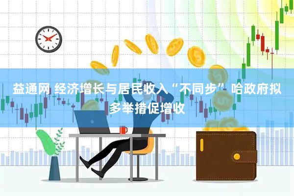 益通网 经济增长与居民收入“不同步” 哈政府拟多举措促增收