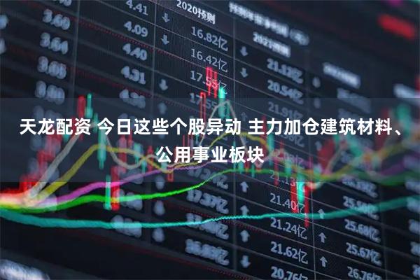 天龙配资 今日这些个股异动 主力加仓建筑材料、公用事业板块