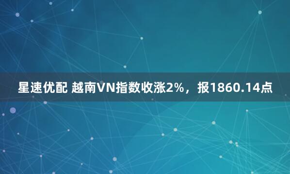 星速优配 越南VN指数收涨2%，报1860.14点