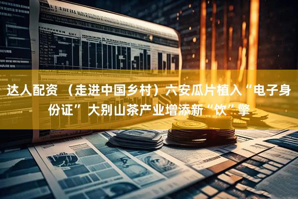 达人配资 （走进中国乡村）六安瓜片植入“电子身份证” 大别山茶产业增添新“饮”擎