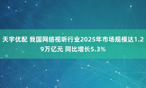 天宇优配 我国网络视听行业2025年市场规模达1.29万亿元 同比增长5.3%