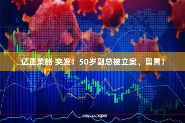 亿正策略 突发！50岁副总被立案、留置！