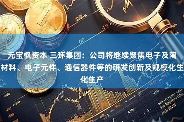 元宝枫资本 三环集团：公司将继续聚焦电子及陶瓷材料、电子元件、通信器件等的研发创新及规模化生产