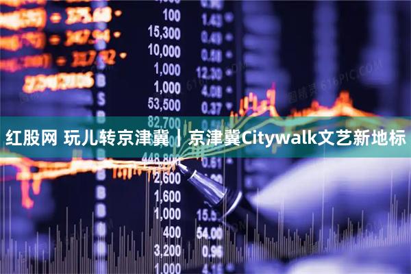 红股网 玩儿转京津冀｜京津冀Citywalk文艺新地标