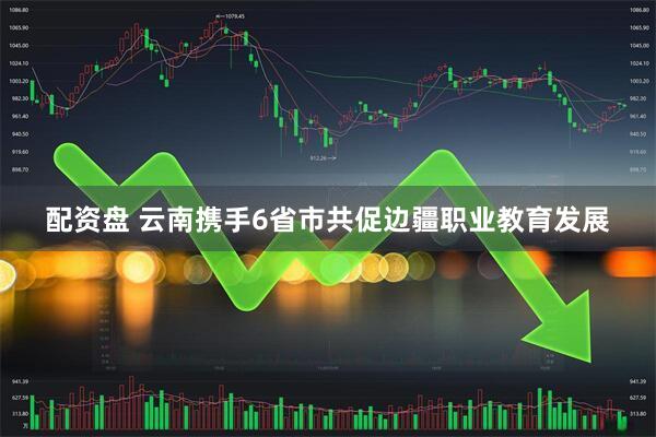 配资盘 云南携手6省市共促边疆职业教育发展
