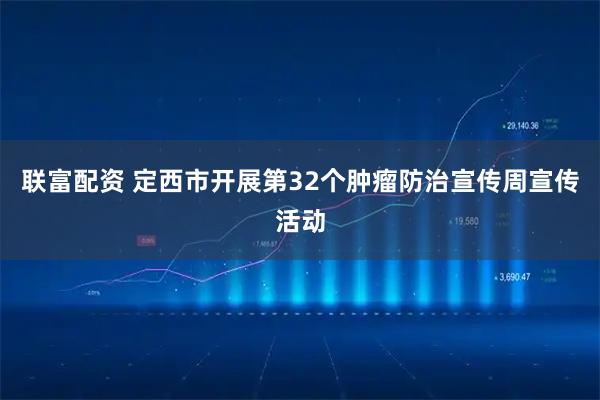 联富配资 定西市开展第32个肿瘤防治宣传周宣传活动