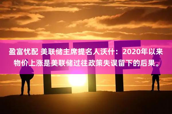 盈富忧配 美联储主席提名人沃什：2020年以来物价上涨是美联储过往政策失误留下的后果。