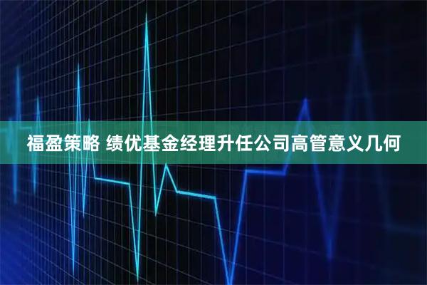 福盈策略 绩优基金经理升任公司高管意义几何