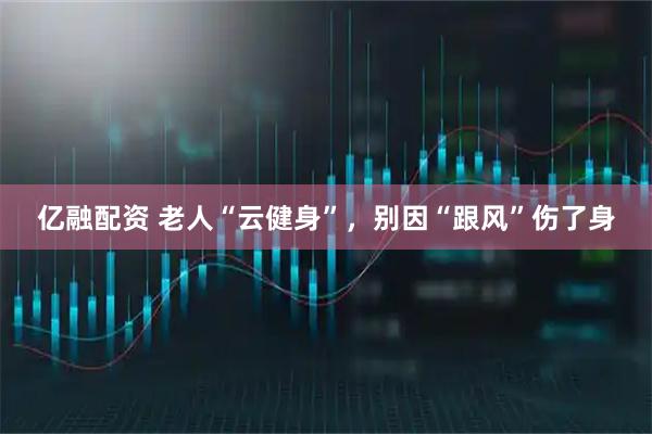 亿融配资 老人“云健身”，别因“跟风”伤了身