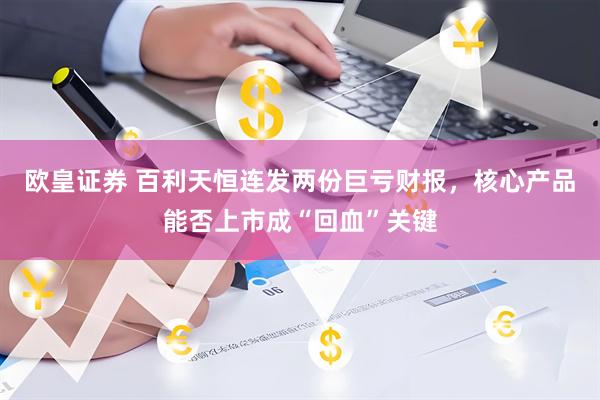 欧皇证券 百利天恒连发两份巨亏财报，核心产品能否上市成“回血”关键