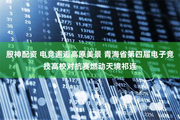 股神配资 电竞邂逅高原美景 青海省第四届电子竞技高校对抗赛燃动天境祁连