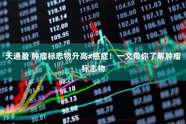 天通盈 肿瘤标志物升高≠癌症！一文带你了解肿瘤标志物