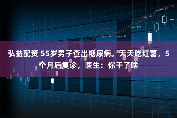 弘益配资 55岁男子查出糖尿病，天天吃红薯，5个月后复诊，医生：你干了啥