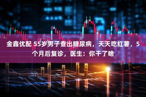 金鑫优配 55岁男子查出糖尿病，天天吃红薯，5个月后复诊，医生：你干了啥