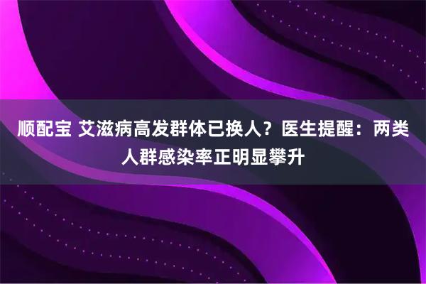 顺配宝 艾滋病高发群体已换人？医生提醒：两类人群感染率正明显攀升