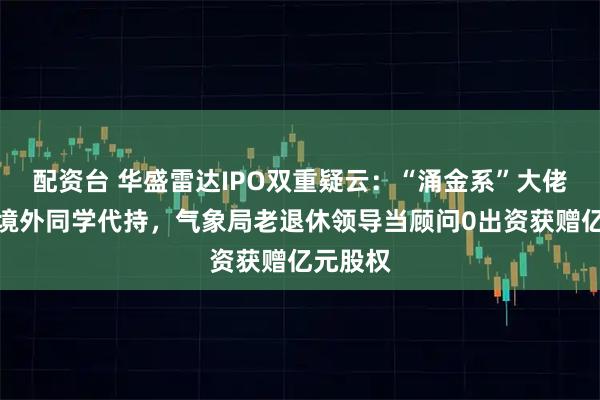 配资台 华盛雷达IPO双重疑云：“涌金系”大佬代神秘境外同学代持，气象局老退休领导当顾问0出资获赠亿元股权