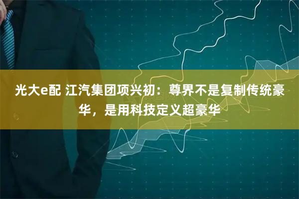 光大e配 江汽集团项兴初：尊界不是复制传统豪华，是用科技定义超豪华