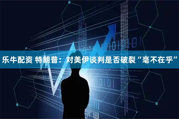 乐牛配资 特朗普：对美伊谈判是否破裂“毫不在乎”