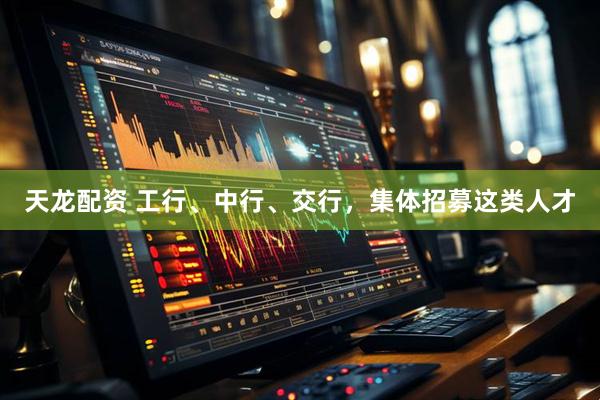 天龙配资 工行、中行、交行，集体招募这类人才