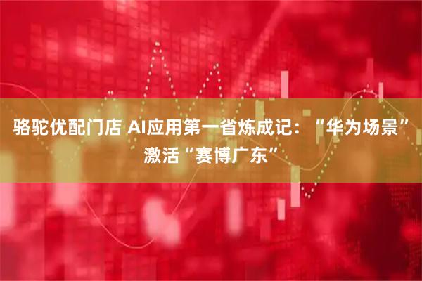 骆驼优配门店 AI应用第一省炼成记：“华为场景”激活“赛博广东”