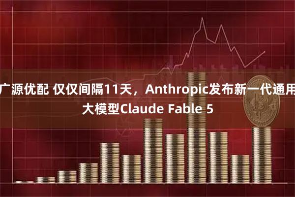 广源优配 仅仅间隔11天，Anthropic发布新一代通用大模型Claude Fable 5