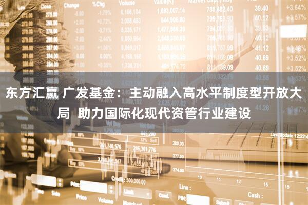 东方汇赢 广发基金：主动融入高水平制度型开放大局  助力国际化现代资管行业建设