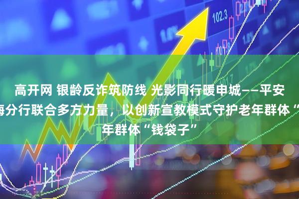 高开网 银龄反诈筑防线 光影同行暖申城——平安银行上海分行联合多方力量，以创新宣教模式守护老年群体“钱袋子”