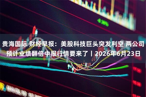贵海国际 财经早报：美股科技巨头突发利空 两公司预计业绩翻倍中报行情要来了丨2026年6月23日