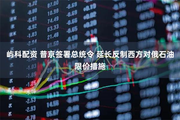 屿科配资 普京签署总统令 延长反制西方对俄石油限价措施