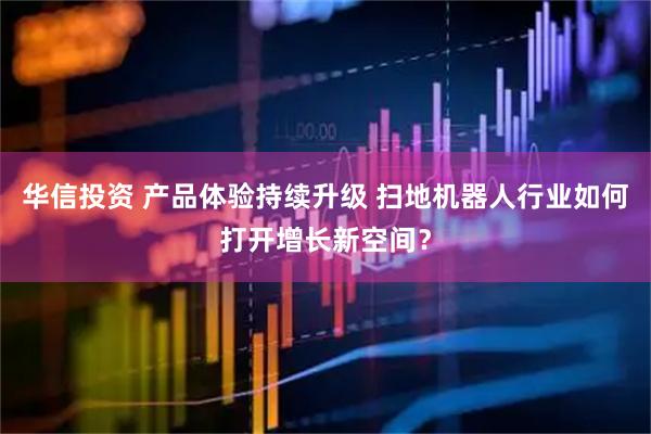 华信投资 产品体验持续升级 扫地机器人行业如何打开增长新空间？