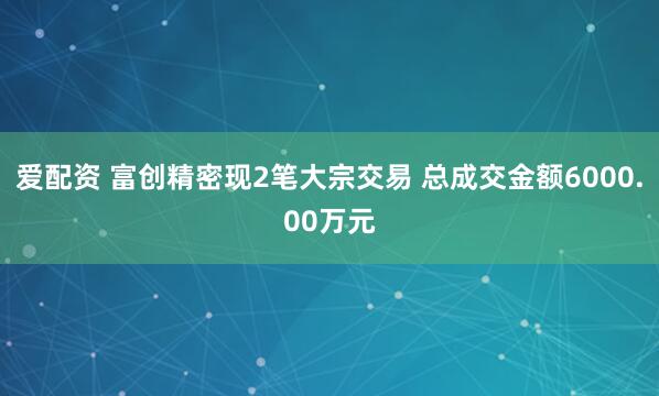 爱配资 富创精密现2笔大宗交易 总成交金额6000.00万元