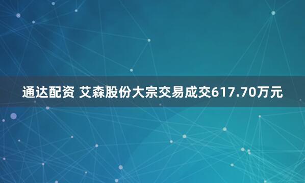 通达配资 艾森股份大宗交易成交617.70万元