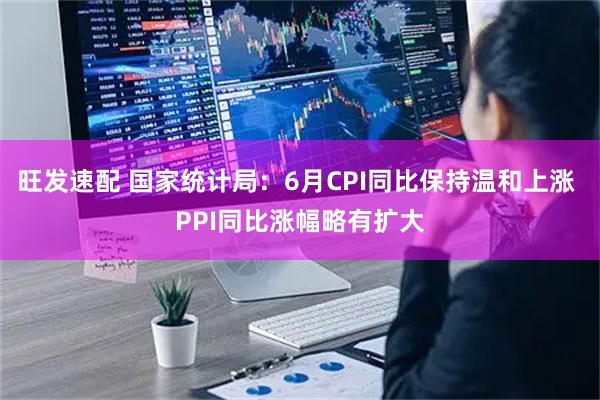 旺发速配 国家统计局：6月CPI同比保持温和上涨 PPI同比涨幅略有扩大