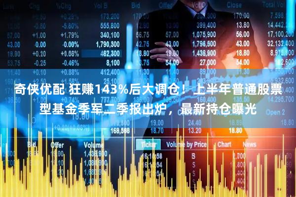 奇侠优配 狂赚143%后大调仓！上半年普通股票型基金季军二季报出炉，最新持仓曝光