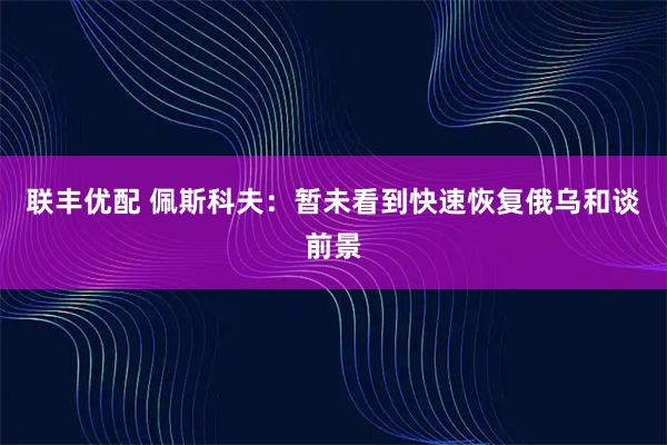 联丰优配 佩斯科夫：暂未看到快速恢复俄乌和谈前景