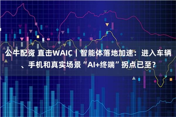 公牛配资 直击WAIC｜智能体落地加速：进入车辆、手机和真实场景“AI+终端”拐点已至？