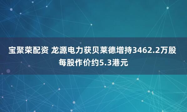 宝聚荣配资 龙源电力获贝莱德增持3462.2万股 每股作价约5.3港元